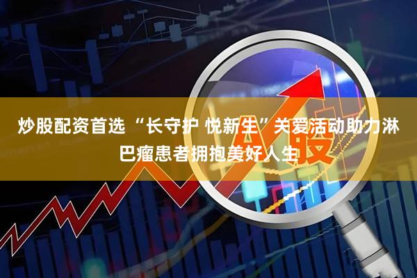 炒股配资首选 “长守护 悦新生”关爱活动助力淋巴瘤患者拥抱美好人生
