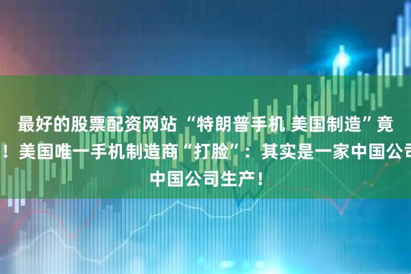 最好的股票配资网站 “特朗普手机 美国制造”竟是谎言！美国唯一手机制造商“打脸”：其实是一家中国公司生产！