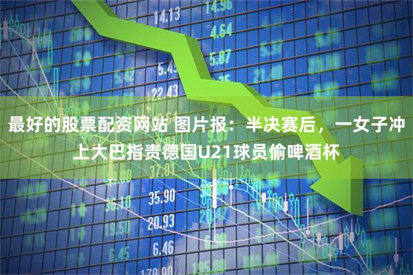 最好的股票配资网站 图片报：半决赛后，一女子冲上大巴指责德国U21球员偷啤酒杯