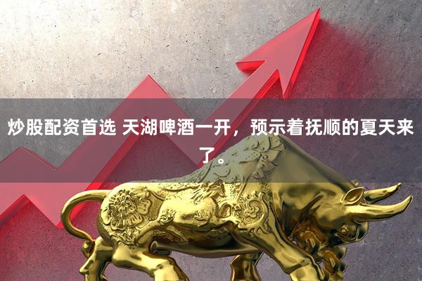 炒股配资首选 天湖啤酒一开，预示着抚顺的夏天来了。
