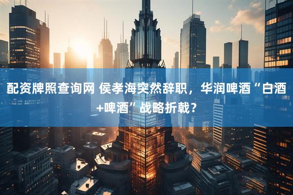 配资牌照查询网 侯孝海突然辞职，华润啤酒“白酒+啤酒”战略折戟？