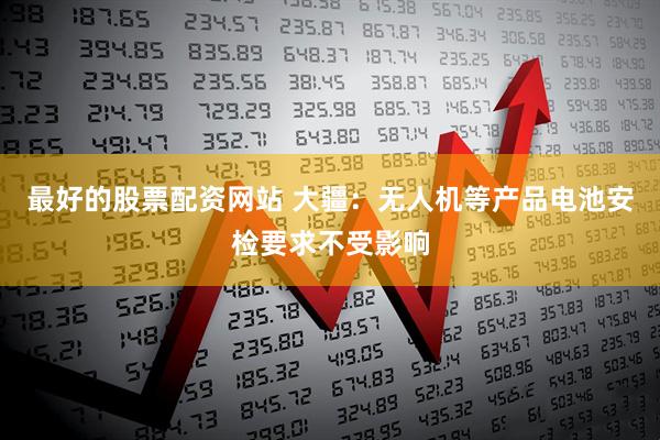 最好的股票配资网站 大疆：无人机等产品电池安检要求不受影响