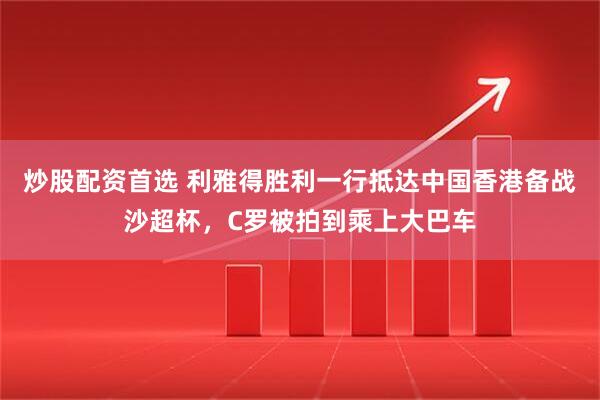 炒股配资首选 利雅得胜利一行抵达中国香港备战沙超杯，C罗被拍到乘上大巴车