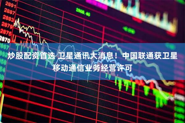 炒股配资首选 卫星通讯大消息！中国联通获卫星移动通信业务经营许可