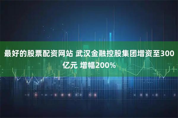 最好的股票配资网站 武汉金融控股集团增资至300亿元 增幅200%