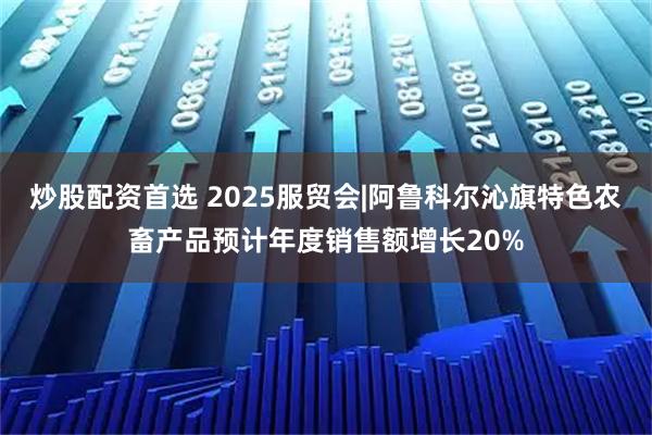 炒股配资首选 2025服贸会|阿鲁科尔沁旗特色农畜产品预计年度销售额增长20%