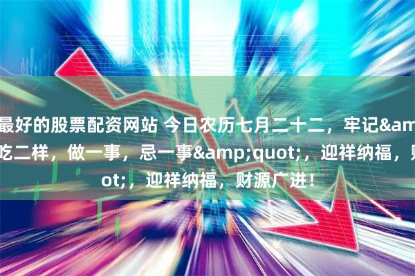 最好的股票配资网站 今日农历七月二十二，牢记&quot;吃二样，做一事，忌一事&quot;，迎祥纳福，财源广进！