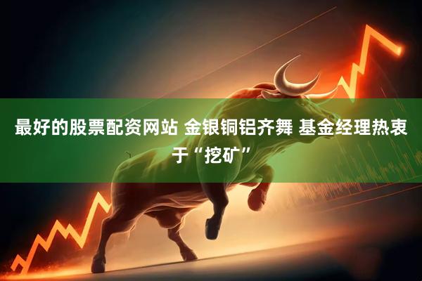最好的股票配资网站 金银铜铝齐舞 基金经理热衷于“挖矿”