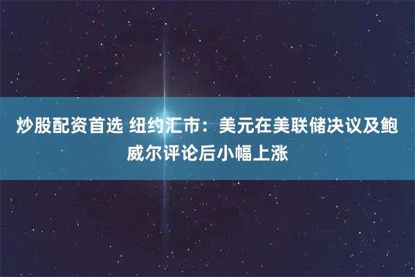 炒股配资首选 纽约汇市：美元在美联储决议及鲍威尔评论后小幅上涨
