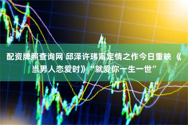 配资牌照查询网 邱泽许玮甯定情之作今日重映 《当男人恋爱时》“就爱你一生一世”