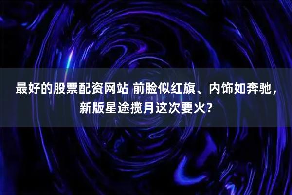 最好的股票配资网站 前脸似红旗、内饰如奔驰，新版星途揽月这次要火？