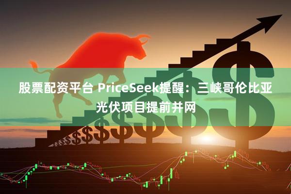 股票配资平台 PriceSeek提醒：三峡哥伦比亚光伏项目提前并网