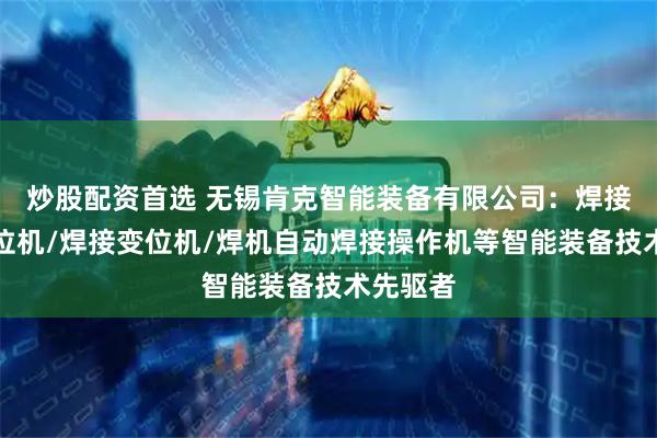 炒股配资首选 无锡肯克智能装备有限公司：焊接翻转变位机/焊接变位机/焊机自动焊接操作机等智能装备技术先驱者