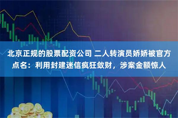 北京正规的股票配资公司 二人转演员娇娇被官方点名：利用封建迷信疯狂敛财，涉案金额惊人